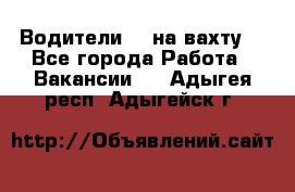 Водители BC на вахту. - Все города Работа » Вакансии   . Адыгея респ.,Адыгейск г.